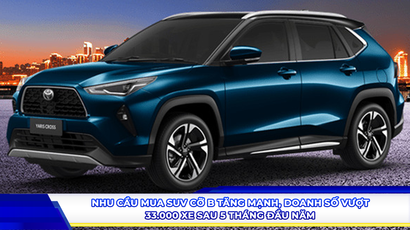 Nhu cầu mua suv cỡ b tăng mạnh, doanh số vượt 33.000 xe sau 5 tháng đầu năm